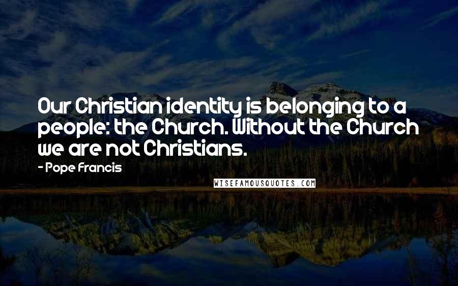 Pope Francis Quotes: Our Christian identity is belonging to a people: the Church. Without the Church we are not Christians.