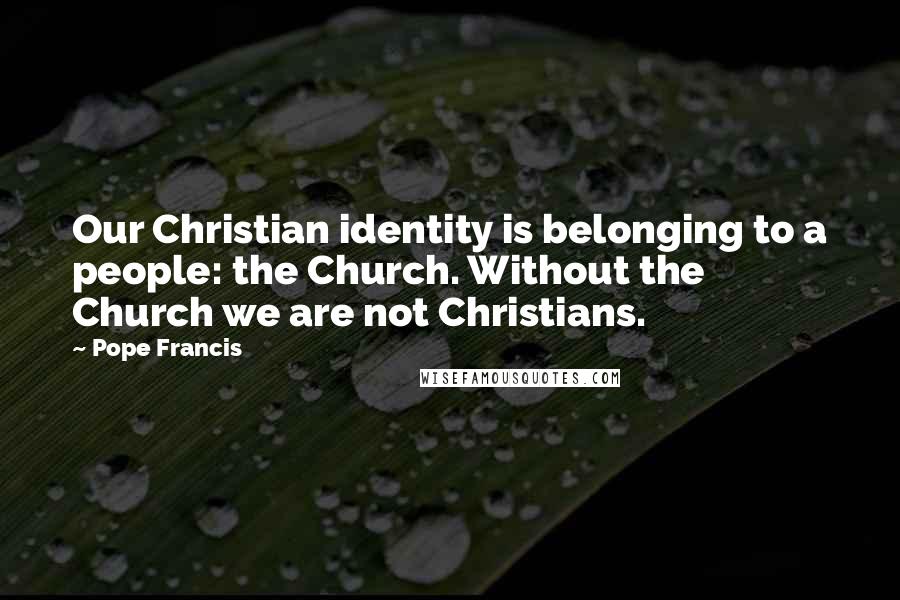 Pope Francis Quotes: Our Christian identity is belonging to a people: the Church. Without the Church we are not Christians.