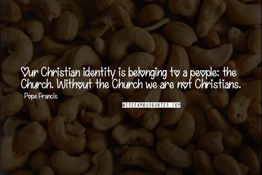 Pope Francis Quotes: Our Christian identity is belonging to a people: the Church. Without the Church we are not Christians.