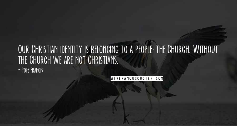 Pope Francis Quotes: Our Christian identity is belonging to a people: the Church. Without the Church we are not Christians.