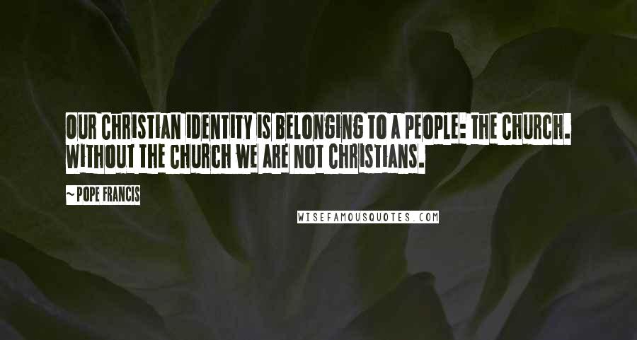 Pope Francis Quotes: Our Christian identity is belonging to a people: the Church. Without the Church we are not Christians.