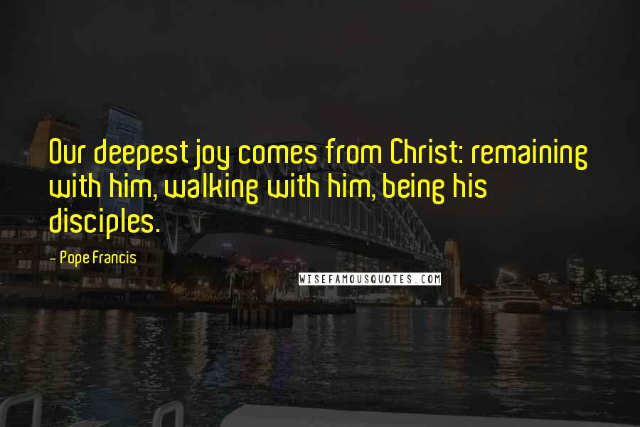 Pope Francis Quotes: Our deepest joy comes from Christ: remaining with him, walking with him, being his disciples.