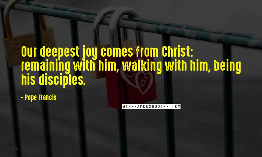 Pope Francis Quotes: Our deepest joy comes from Christ: remaining with him, walking with him, being his disciples.