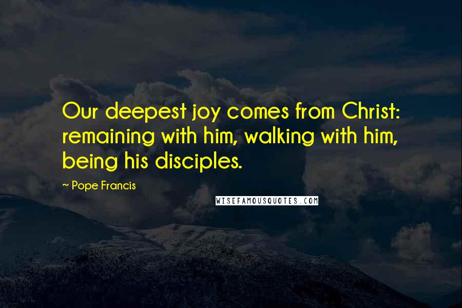 Pope Francis Quotes: Our deepest joy comes from Christ: remaining with him, walking with him, being his disciples.