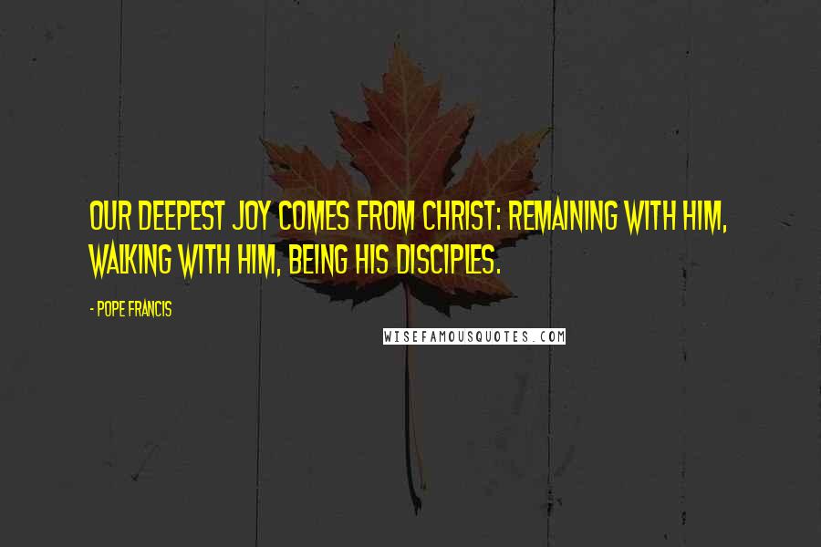 Pope Francis Quotes: Our deepest joy comes from Christ: remaining with him, walking with him, being his disciples.