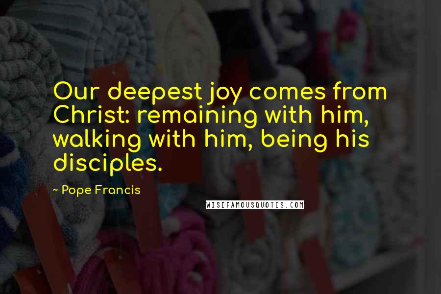 Pope Francis Quotes: Our deepest joy comes from Christ: remaining with him, walking with him, being his disciples.