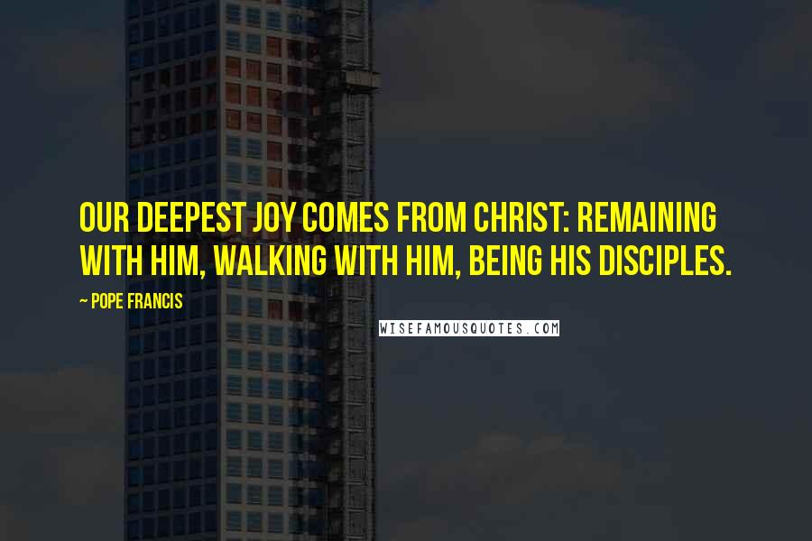 Pope Francis Quotes: Our deepest joy comes from Christ: remaining with him, walking with him, being his disciples.