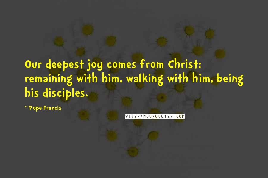 Pope Francis Quotes: Our deepest joy comes from Christ: remaining with him, walking with him, being his disciples.