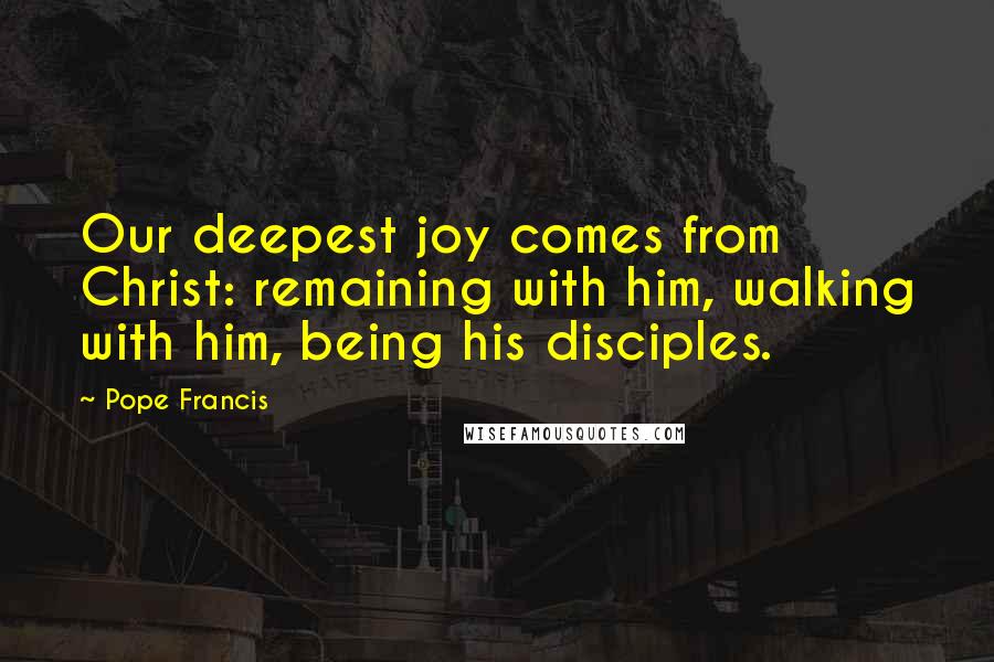 Pope Francis Quotes: Our deepest joy comes from Christ: remaining with him, walking with him, being his disciples.