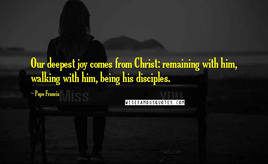 Pope Francis Quotes: Our deepest joy comes from Christ: remaining with him, walking with him, being his disciples.