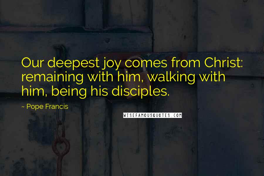 Pope Francis Quotes: Our deepest joy comes from Christ: remaining with him, walking with him, being his disciples.