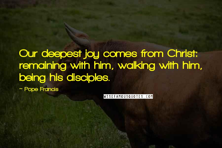 Pope Francis Quotes: Our deepest joy comes from Christ: remaining with him, walking with him, being his disciples.