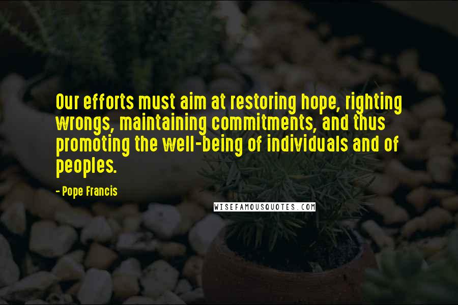 Pope Francis Quotes: Our efforts must aim at restoring hope, righting wrongs, maintaining commitments, and thus promoting the well-being of individuals and of peoples.