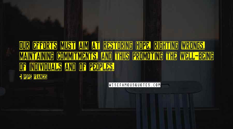 Pope Francis Quotes: Our efforts must aim at restoring hope, righting wrongs, maintaining commitments, and thus promoting the well-being of individuals and of peoples.