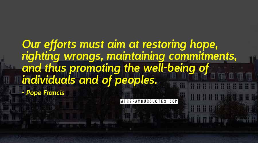 Pope Francis Quotes: Our efforts must aim at restoring hope, righting wrongs, maintaining commitments, and thus promoting the well-being of individuals and of peoples.