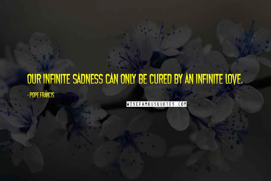 Pope Francis Quotes: Our infinite sadness can only be cured by an infinite love.