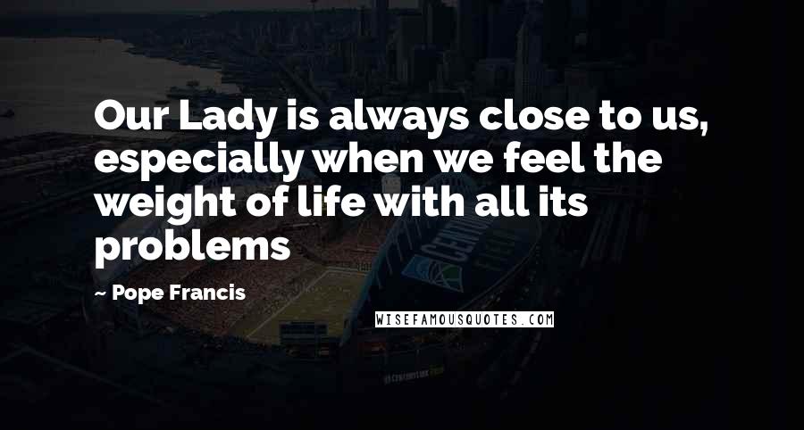 Pope Francis Quotes: Our Lady is always close to us, especially when we feel the weight of life with all its problems