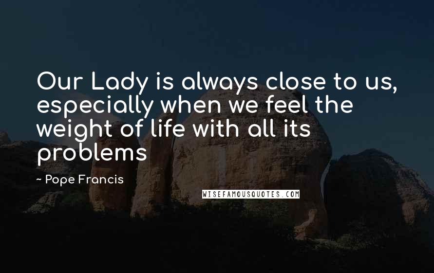 Pope Francis Quotes: Our Lady is always close to us, especially when we feel the weight of life with all its problems