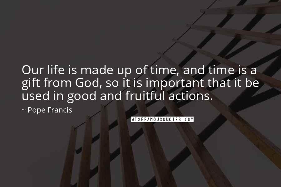 Pope Francis Quotes: Our life is made up of time, and time is a gift from God, so it is important that it be used in good and fruitful actions.