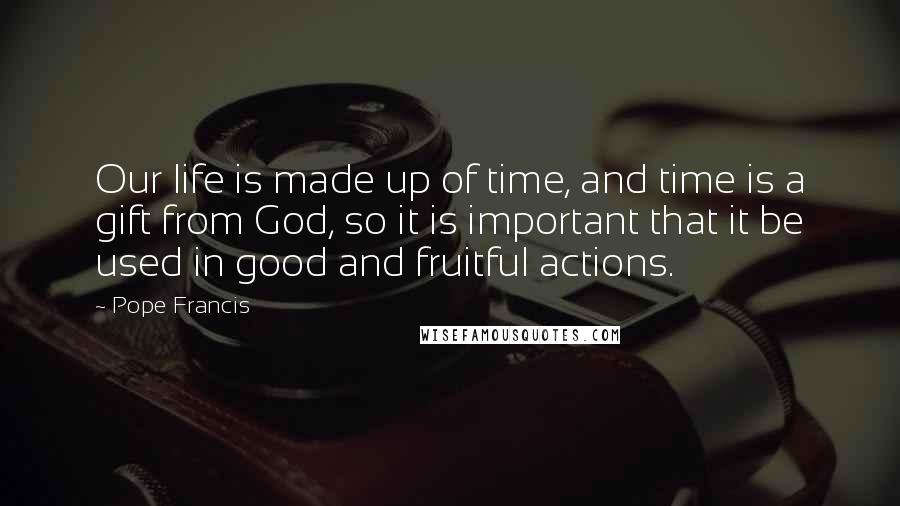 Pope Francis Quotes: Our life is made up of time, and time is a gift from God, so it is important that it be used in good and fruitful actions.