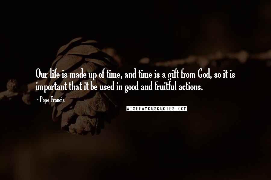 Pope Francis Quotes: Our life is made up of time, and time is a gift from God, so it is important that it be used in good and fruitful actions.