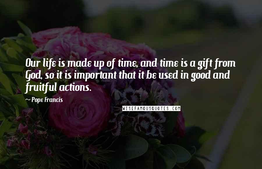 Pope Francis Quotes: Our life is made up of time, and time is a gift from God, so it is important that it be used in good and fruitful actions.