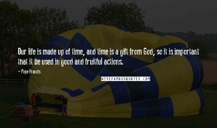 Pope Francis Quotes: Our life is made up of time, and time is a gift from God, so it is important that it be used in good and fruitful actions.