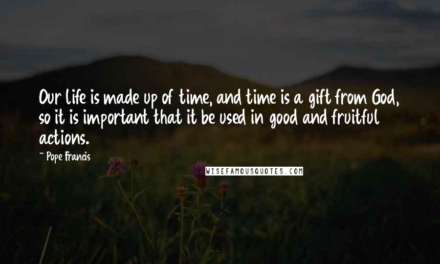 Pope Francis Quotes: Our life is made up of time, and time is a gift from God, so it is important that it be used in good and fruitful actions.