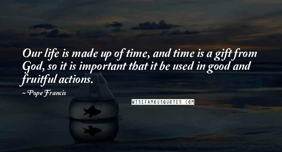 Pope Francis Quotes: Our life is made up of time, and time is a gift from God, so it is important that it be used in good and fruitful actions.