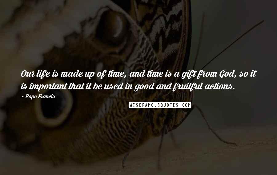 Pope Francis Quotes: Our life is made up of time, and time is a gift from God, so it is important that it be used in good and fruitful actions.