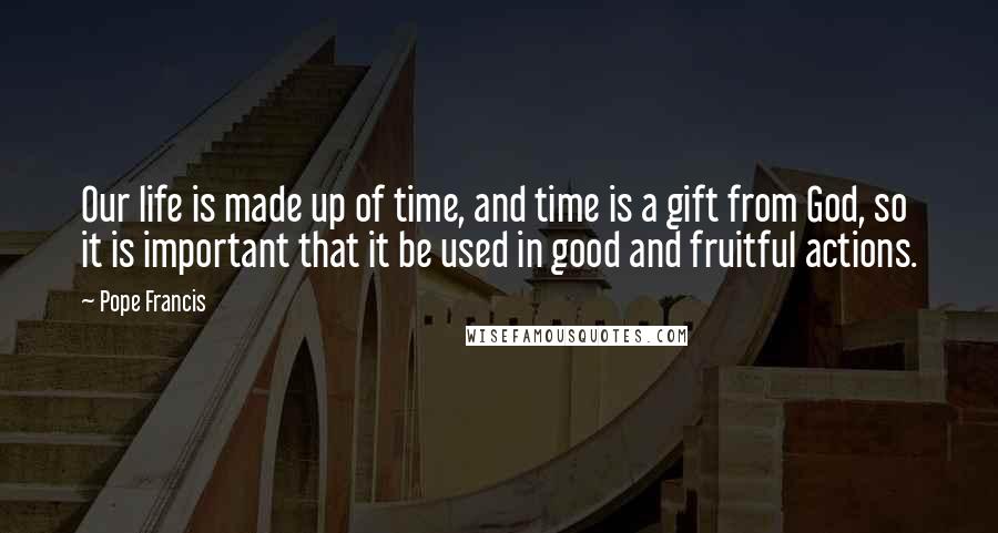 Pope Francis Quotes: Our life is made up of time, and time is a gift from God, so it is important that it be used in good and fruitful actions.