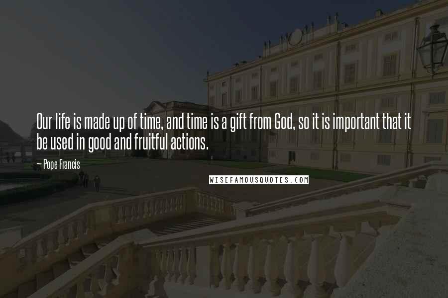 Pope Francis Quotes: Our life is made up of time, and time is a gift from God, so it is important that it be used in good and fruitful actions.