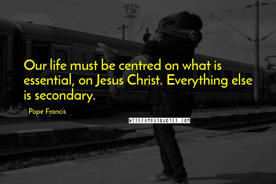 Pope Francis Quotes: Our life must be centred on what is essential, on Jesus Christ. Everything else is secondary.