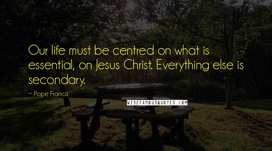 Pope Francis Quotes: Our life must be centred on what is essential, on Jesus Christ. Everything else is secondary.