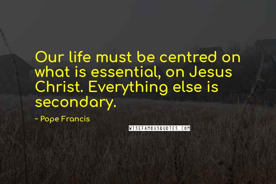 Pope Francis Quotes: Our life must be centred on what is essential, on Jesus Christ. Everything else is secondary.