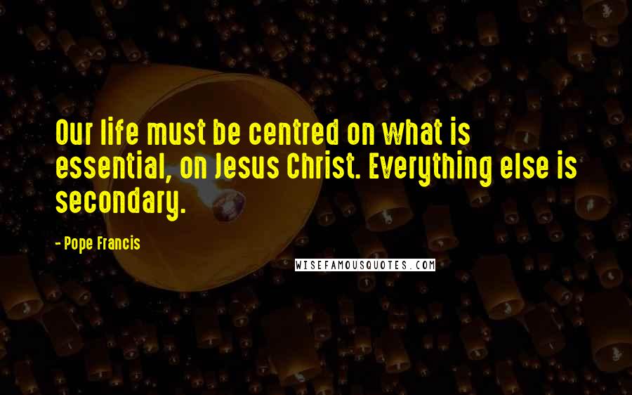 Pope Francis Quotes: Our life must be centred on what is essential, on Jesus Christ. Everything else is secondary.