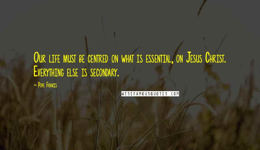 Pope Francis Quotes: Our life must be centred on what is essential, on Jesus Christ. Everything else is secondary.