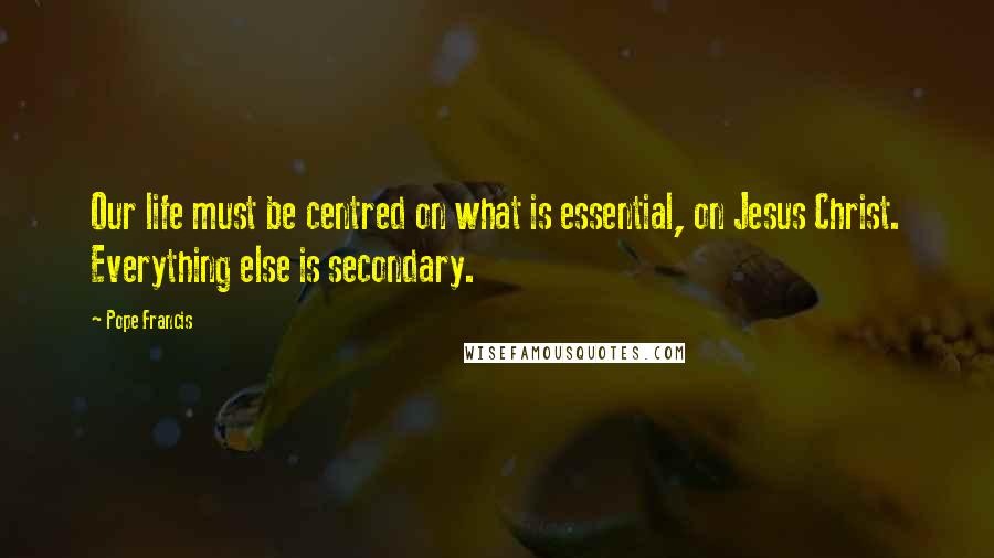 Pope Francis Quotes: Our life must be centred on what is essential, on Jesus Christ. Everything else is secondary.