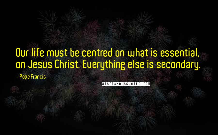 Pope Francis Quotes: Our life must be centred on what is essential, on Jesus Christ. Everything else is secondary.