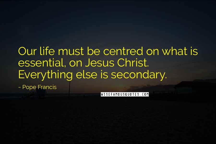 Pope Francis Quotes: Our life must be centred on what is essential, on Jesus Christ. Everything else is secondary.