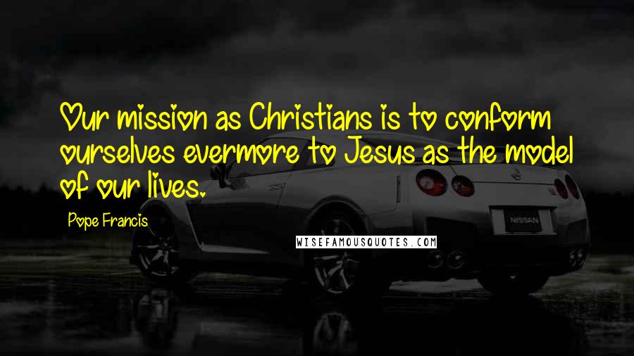 Pope Francis Quotes: Our mission as Christians is to conform ourselves evermore to Jesus as the model of our lives.