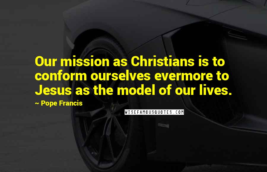 Pope Francis Quotes: Our mission as Christians is to conform ourselves evermore to Jesus as the model of our lives.