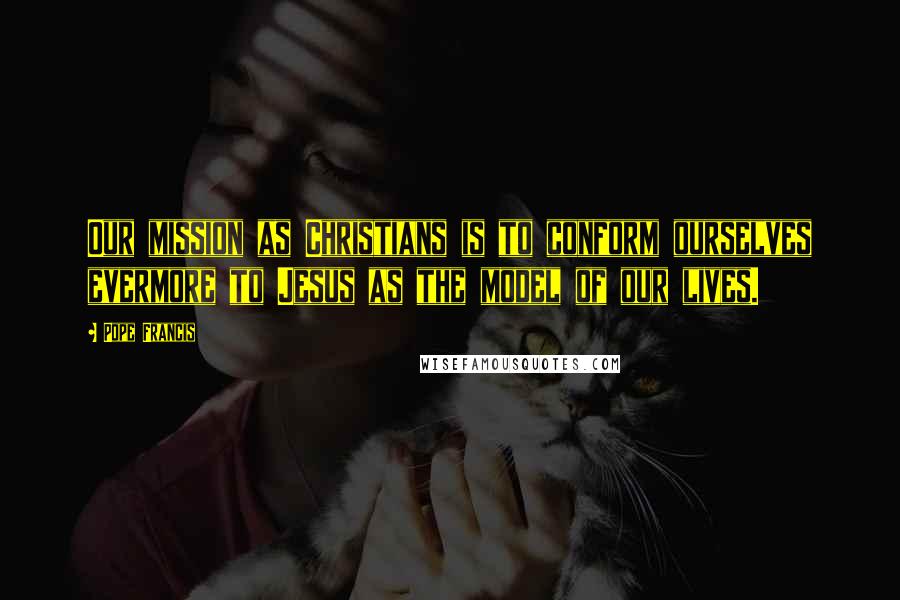 Pope Francis Quotes: Our mission as Christians is to conform ourselves evermore to Jesus as the model of our lives.