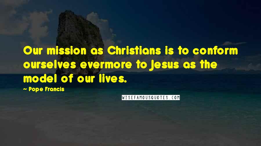 Pope Francis Quotes: Our mission as Christians is to conform ourselves evermore to Jesus as the model of our lives.