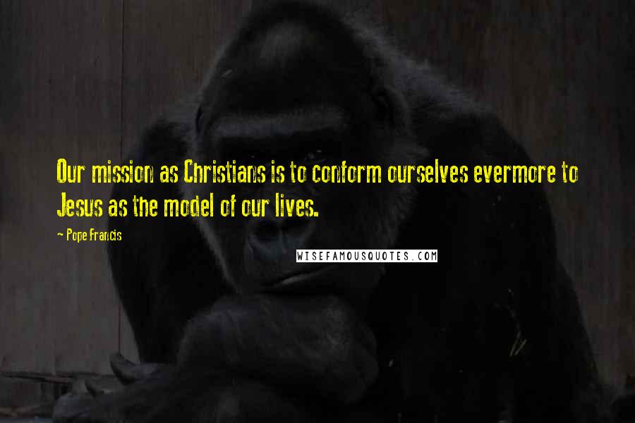 Pope Francis Quotes: Our mission as Christians is to conform ourselves evermore to Jesus as the model of our lives.