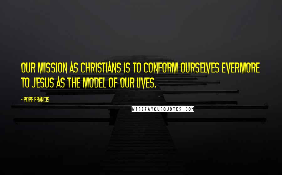 Pope Francis Quotes: Our mission as Christians is to conform ourselves evermore to Jesus as the model of our lives.