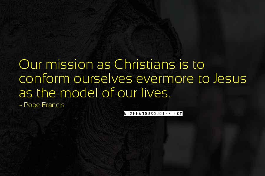 Pope Francis Quotes: Our mission as Christians is to conform ourselves evermore to Jesus as the model of our lives.