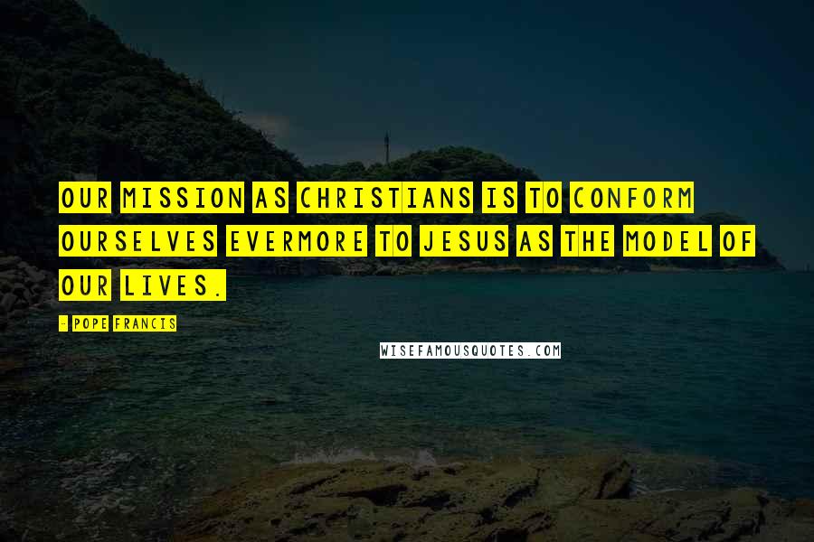 Pope Francis Quotes: Our mission as Christians is to conform ourselves evermore to Jesus as the model of our lives.