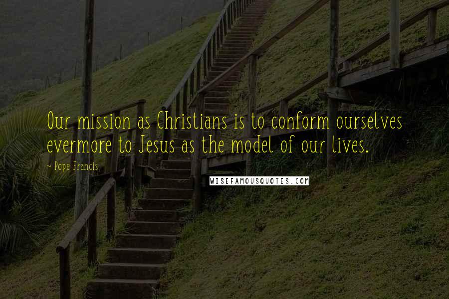 Pope Francis Quotes: Our mission as Christians is to conform ourselves evermore to Jesus as the model of our lives.
