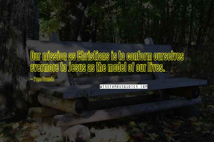 Pope Francis Quotes: Our mission as Christians is to conform ourselves evermore to Jesus as the model of our lives.